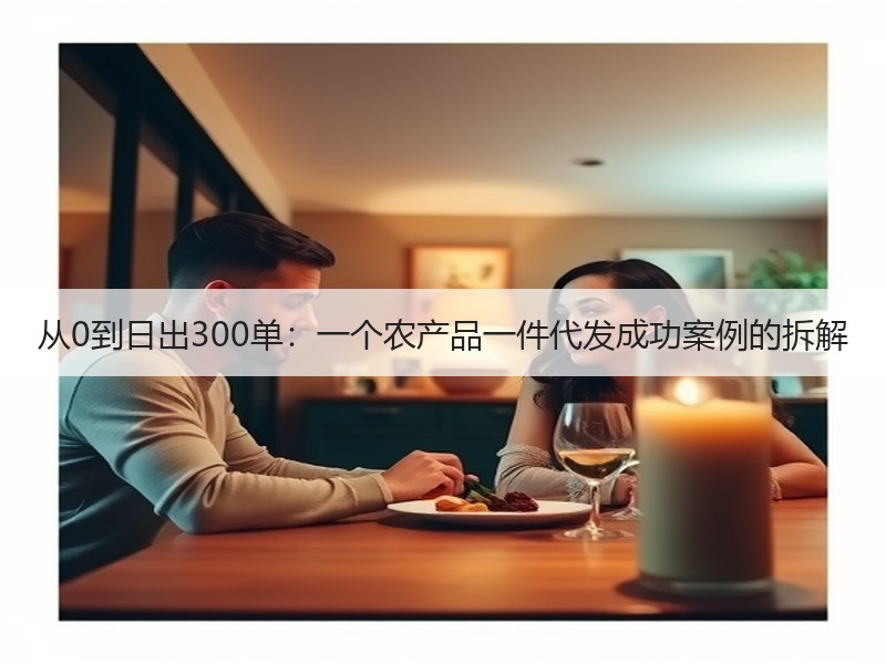 从0到日出300单：一个农产品一件代发成功案例的拆解